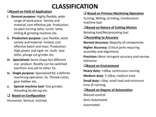 CLASSIFICATION
Based on Field of Application
i. General purpose: Highly flexible, wide
range of work-piece Variety and
material, cost effective job Production.
Ex-plain turning lathe, turret lathe,
milling & grinding machine etc.
ii. Production purpose: Less flexible, work
variety and material limited, cost
effective batch and mass Production.
High power and rigid. ex- multi tool
lathe, plunge cut grinder etc.
iii. Specialized: Same shape but different
size product. Readily can be switched
overfrom one job to other. Ex-
iv. Single purpose: Specialized for a definite
machining operation. Ex. Thread cutter,
gear hobber etc.
v. Special machine tool: Tool grinder,
threading by die tap etc.
 Based on Configuration
Horizontal, Vertical, Inclined.
 Based on Primary Machining Operation
Turning, Milling, Grinding, Combination
machine tool
Based on Nature of Cutting Motion
Rotating tool/Reciprocating tool
According to Accuracy
Normal Accuracy: Majority of components
Higher Accuracy: Critical parts requiring
assembly and alignments
Precision: More stringent accuracy and narrow
tolerance
Based on Environment
Heavy duty: >10kw, continuous running
Medium duty: 3-10kw, medium load
Small duty: <3kw, small load and minimum
time of running.
Based on Degree of Automation
Manual-control
Semi Automated-
Automated-
 