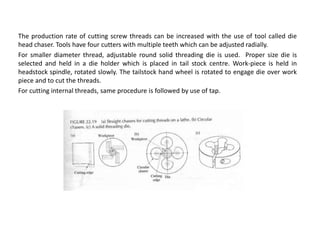 The production rate of cutting screw threads can be increased with the use of tool called die
head chaser. Tools have four cutters with multiple teeth which can be adjusted radially.
For smaller diameter thread, adjustable round solid threading die is used. Proper size die is
selected and held in a die holder which is placed in tail stock centre. Work-piece is held in
headstock spindle, rotated slowly. The tailstock hand wheel is rotated to engage die over work
piece and to cut the threads.
For cutting internal threads, same procedure is followed by use of tap.
 