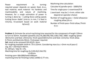 Power requirement in turning:
required power depends on speed, feed, d.o.c,
tool material, work material –its hardness and
machineability and nature of machining.
However, for a rough estimation of power in
turning is done by = cutting force cutting speed;
Cutting force= Kxdxf ( d=d.o.c in mm, f is feed in
mm/rev, K=constant based on work material
N/mm2)
Machining time calculation:
Calculate N (spindle rpm)= 1000V/Πd
Time for single pass= L+overtravel/F.N
( overtravel may be 2 -4 mm. either side
depend on operator choice)
Number of roughing pass: = (total allowance-
roughing allow.)/d.o.c
Number of finish pass= finish allow./ finish
d.o.c
Problem 1: Estimate the actual machining time required for the component of length 120mm
to turn to 42mm. Available speed70,110,176,280,440,700,1100,1760, 2800. roughing speed
30mm/min and feed .24mm/rev. finish speed 60mm/min and feed .1mm/rev. finish allow.
0.75mm and blank dia 50mm. Find power required.
Sol: stock to be removed (50-42)/2= 4mm
for roughing-available stock=4-.75=3.25mm. Considering max d.o.c =2mm no.of pass=2
avg. dia = (50+42)/2=46mm.
N= 207rpm. Take N= 176,
Machinig time for roughing=2x (120+4)/(.24x176)
=5.82min
finishing rpm= 60x1000/πx42=440rpm
machining time for finishing=124/(.1x440)=2.77 min.
 