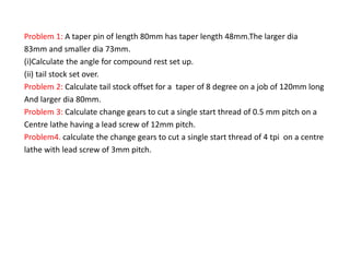 Problem 1: A taper pin of length 80mm has taper length 48mm.The larger dia
83mm and smaller dia 73mm.
(i)Calculate the angle for compound rest set up.
(ii) tail stock set over.
Problem 2: Calculate tail stock offset for a taper of 8 degree on a job of 120mm long
And larger dia 80mm.
Problem 3: Calculate change gears to cut a single start thread of 0.5 mm pitch on a
Centre lathe having a lead screw of 12mm pitch.
Problem4. calculate the change gears to cut a single start thread of 4 tpi on a centre
lathe with lead screw of 3mm pitch.
 