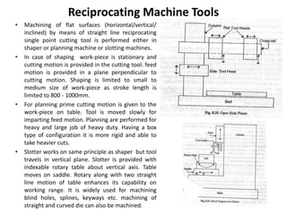 Reciprocating Machine Tools
• Machining of flat surfaces (horizontal/vertical/
inclined) by means of straight line reciprocating
single point cutting tool is performed either in
shaper or planning machine or slotting machines.
• In case of shaping work-piece is stationary and
cutting motion is provided in the cutting tool. feed
motion is provided in a plane perpendicular to
cutting motion. Shaping is limited to small to
medium size of work-piece as stroke length is
limited to 800 - 1000mm.
• For planning prime cutting motion is given to the
work-piece on table. Tool is moved slowly for
imparting feed motion. Planning are performed for
heavy and large job of heavy duty. Having a box
type of configuration it is more rigid and able to
take heavier cuts.
• Slotter works on same principle as shaper but tool
travels in vertical plane. Slotter is provided with
indexable rotary table about vertical axis. Table
moves on saddle. Rotary along with two straight
line motion of table enhances its capability on
working range. It is widely used for machining
blind holes, splines, keyways etc. machining of
straight and curved die can also be machined.
 