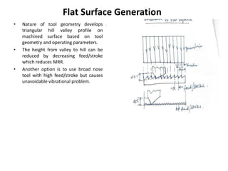 • Nature of tool geometry develops
triangular hill valley profile on
machined surface based on tool
geometry and operating parameters.
• The height from valley to hill can be
reduced by decreasing feed/stroke
which reduces MRR.
• Another option is to use broad nose
tool with high feed/stroke but causes
unavoidable vibrational problem.
Flat Surface Generation
 