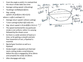• From the angle α and β, it is realized that
the return stroke takes less time.
• Average cutting speed= L/t(cutting)
• T(cutting)= (1/N)X(α/α+β)min.
• Avg. cutting
speed=L.N.(α+β)/α=L.N(1+(1/r))
where r= α/β>1 and kept 1.5
• Average return speed= L/t(non-cutting)
• T (non cutting)=(1/N) X (β/ α+β) min.
• Avg. return speed =L.N.(α+β/β)=L.N.(1+r)
• The speed mentioned for any particular
stroke is not uniform, rather it is varying
followed by the shown curve.
• As there is a wide variation of load w.r.t
time, so for getting a smooth and Jerk-
free movement of ram, a flywheel is
essential.
• Big bull gear function as well as a
flywheel.
• Stroke length is adjusted such that tool
starts cutting stroke a small distance
before the w/p is engaged by 10 to 20mm
and complete the stroke 10-20mm.
• After disengage with w/p.
 