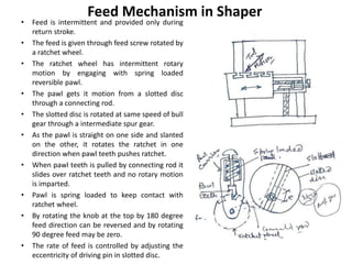 • Feed is intermittent and provided only during
return stroke.
• The feed is given through feed screw rotated by
a ratchet wheel.
• The ratchet wheel has intermittent rotary
motion by engaging with spring loaded
reversible pawl.
• The pawl gets it motion from a slotted disc
through a connecting rod.
• The slotted disc is rotated at same speed of bull
gear through a intermediate spur gear.
• As the pawl is straight on one side and slanted
on the other, it rotates the ratchet in one
direction when pawl teeth pushes ratchet.
• When pawl teeth is pulled by connecting rod it
slides over ratchet teeth and no rotary motion
is imparted.
• Pawl is spring loaded to keep contact with
ratchet wheel.
• By rotating the knob at the top by 180 degree
feed direction can be reversed and by rotating
90 degree feed may be zero.
• The rate of feed is controlled by adjusting the
eccentricity of driving pin in slotted disc.
Feed Mechanism in Shaper
 
