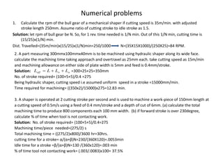 Numerical problems
1. Calculate the rpm of the bull gear of a mechanical shaper if cutting speed is 35m/min. with adjusted
stroke length 250mm. Assume ratio of cutting stroke to idle stroke as 1.5.
Solution: let rpm of bull gear be N. So, for 1 rev. time needed is 1/N min. Out of this 1/N min, cutting time is
(15/25)x(1/N) min.
Dist. Travelled=(35m/min)x(15/25)x(1/N)min=250/1000 N=(35X15X1000)/(250X25)=84 RPM.
2. A part measuring 300mmx100mmx40mm is to be machined using hydraulic shaper along its wide face.
calculate the machining time taking approach and overtravel as 25mm each. take cutting speed as 15m/min
and machining allowance on either side of plate width is 5mm and feed is 0.4mm/stroke.
Solution: =300+25+25=350mm
No. of stroke required= (100+5+5)/0.4 =275
Being hydraulic shaper, cutting speed i.e assumed uniform speed in a stroke =15000mm/min.
Time required for machining= ((350x2)/15000)x275=12.83 min.
3. A shaper is operated at 2 cutting stroke per second and is used to machine a work-piece of 150mm length at
a cutting speed of 0.5m/s using a feed of 0.4 mm/stroke and a depth of cut of 6mm. (a) calculate the total
machining time to produce 800 components each 100 mm width. (b) if forward stroke is over 230degree,
calculate % of time when tool is not contacting work.
Solution: No. of stroke required= (100+5+5)/0.4=275
Machining time/piece needed=(275/2) s
Total machining time = ((275/2)x800)/3600 hr=30hrs.
cutting time for a stroke= α/(α+β)N=230/(360X120)=.0053min
Idle time for a stroke =β/(α+β)N=130 /(360x120)=.003 min
% of time tool not contacting work= (.003/.0083)x100= 37.5%
a
o
eff L
L
L
L 


 