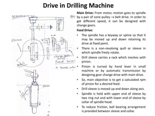 Drive in Drilling Machine
Main Drive: From motor, motion goes to spindle
by a pair of cone pulley –v belt drive. In order to
get different speed, it can be designed with
change gears.
Feed Drive:
• The spindle has a keyway or spline so that it
may be moved up and down retaining its
drive at fixed point.
• There is a non-revolving quill or sleeve in
which spindle freely rotate.
• Drill sleeve carries a rack which meshes with
pinion.
• Pinion is turned by hand lever in small
machine or by automatic transmission by
designing gear change drive with main drive.
• So, main objective is to get a calculated rpm
of pinion for a desired feed.
• Drill sleeve is moved up and down along axis.
• Spindle is held with upper end of sleeve by
two ring nut and with lower end of sleeve by
collar of spindle head.
• To reduce friction, ball bearing arrangement
is provided between sleeve and collar.
 