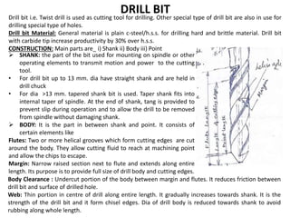 DRILL BIT
 SHANK: the part of the bit used for mounting on spindle or other
operating elements to transmit motion and power to the cutting
tool.
• For drill bit up to 13 mm. dia have straight shank and are held in
drill chuck
• For dia >13 mm. tapered shank bit is used. Taper shank fits into
internal taper of spindle. At the end of shank, tang is provided to
prevent slip during operation and to allow the drill to be removed
from spindle without damaging shank.
 BODY: It is the part in between shank and point. It consists of
certain elements like
Flutes: Two or more helical grooves which form cutting edges are cut
around the body. They allow cutting fluid to reach at machining point
and allow the chips to escape.
Margin: Narrow raised section next to flute and extends along entire
length. Its purpose is to provide full size of drill body and cutting edges.
Drill bit i.e. Twist drill is used as cutting tool for drilling. Other special type of drill bit are also in use for
drilling special type of holes.
Drill bit Material: General material is plain c-steel/h.s.s. for drilling hard and brittle material. Drill bit
with carbide tip increase productivity by 30% over h.s.s.
CONSTRUCTION: Main parts are_ i) Shank ii) Body iii) Point
Body Clearance : Undercut portion of the body between margin and flutes. It reduces friction between
drill bit and surface of drilled hole.
Web: Thin portion in centre of drill along entire length. It gradually increases towards shank. It is the
strength of the drill bit and it form chisel edges. Dia of drill body is reduced towards shank to avoid
rubbing along whole length.
 