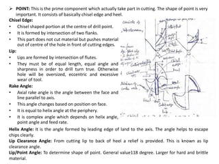 Chisel Edge:
• Chisel shaped portion at the centre of drill point.
• It is formed by intersection of two flanks.
• This part does not cut material but pushes material
out of centre of the hole in front of cutting edges.
Lip:
• Lips are formed by intersection of flutes.
• They must be of equal length, equal angle and
sharpness in order to drill turn true. Otherwise
hole will be oversized, eccentric and excessive
wear of tool.
Rake Angle:
• Axial rake angle is the angle between the face and
line parallel to axis.
• This angle changes based on position on face.
• It is equal to helix angle at the periphery.
• It is complex angle which depends on helix angle,
point angle and feed rate.
 POINT: This is the prime component which actually take part in cutting. The shape of point is very
important. It consists of basically chisel edge and heel.
Helix Angle: It is the angle formed by leading edge of land to the axis. The angle helps to escape
chips clearly.
Lip Clearance Angle: From cutting lip to back of heel a relief is provided. This is known as lip
clearance angle.
Lip/Point Angle: To determine shape of point. General value118 degree. Larger for hard and brittle
material.
 