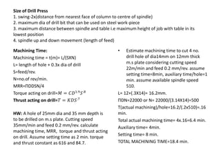 Size of Drill Press
1. swing-2x(distance from nearest face of column to centre of spindle)
2. maximum dia of drill bit that can be used on steel work-piece
3. maximum distance between spindle and table i.e maximum height of job with table in its
lowest position
4. spindle up and down movement (length of feed)
Machining Time:
Machining time = t(m)= L/(SXN)
L= length of hole + 0.3x dia of drill
S=feed/rev.
N=no.of rev/min.
MRR=ΠDDSN/4
Torque acting on drill=𝑀 = 𝐶𝐷1.9
𝑆.8
Thrust acting on drill=𝑇 = 𝐾𝐷𝑆.7
HW: A hole of 25mm dia and 35 mm depth is
to be drilled on m.s plate. Cutting speed
35mm/min and feed 0.2 mm/rev. calculate
machining time, MRR, torque and thrust acting
on drill. Assume setting time as 2 min. torque
and thrust constant as 616 and 84.7.
• Estimate machining time to cut 4 no.
drill hole of dia14mm on 12mm thick
m.s plate considering cutting speed
22m/min and feed 0.2 mm/rev. assume
setting time=8min, auxiliary time/hole=1
min. assume available spindle speed
510.
L= 12+(.3X14)= 16.2mm.
ΠDN=22000 or N= 22000/(3.14X14)=500
T(actual machining)/hole=16.2/(.2x510)=.16
min.
Total actual machining time= 4x.16=6.4 min.
Auxiliary time= 4min.
Setting time= 8 min.
TOTAL MACHINING TIME=18.4 min.
 