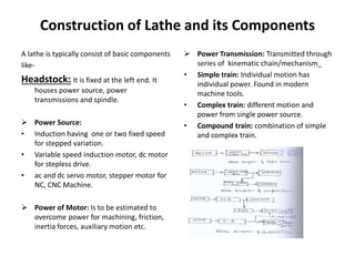 Construction of Lathe and its Components
 Power Transmission: Transmitted through
series of kinematic chain/mechanism_
• Simple train: Individual motion has
individual power. Found in modern
machine tools.
• Complex train: different motion and
power from single power source.
• Compound train: combination of simple
and complex train.
A lathe is typically consist of basic components
like-
Headstock: It is fixed at the left end. It
houses power source, power
transmissions and spindle.
 Power Source:
• Induction having one or two fixed speed
for stepped variation.
• Variable speed induction motor, dc motor
for stepless drive.
• ac and dc servo motor, stepper motor for
NC, CNC Machine.
 Power of Motor: Is to be estimated to
overcome power for machining, friction,
inertia forces, auxiliary motion etc.
 