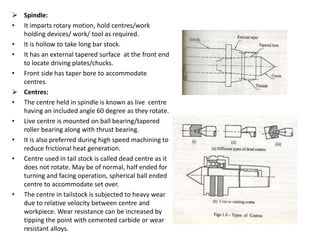  Spindle:
• It imparts rotary motion, hold centres/work
holding devices/ work/ tool as required.
• It is hollow to take long bar stock.
• It has an external tapered surface at the front end
to locate driving plates/chucks.
• Front side has taper bore to accommodate
centres.
 Centres:
• The centre held in spindle is known as live centre
having an included angle 60 degree as they rotate.
• Live centre is mounted on ball bearing/tapered
roller bearing along with thrust bearing.
• It is also preferred during high speed machining to
reduce frictional heat generation.
• Centre used in tail stock is called dead centre as it
does not rotate. May be of normal, half ended for
turning and facing operation, spherical ball ended
centre to accommodate set over.
• The centre in tailstock is subjected to heavy wear
due to relative velocity between centre and
workpiece. Wear resistance can be increased by
tipping the point with cemented carbide or wear
resistant alloys.
 