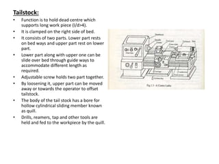 Tailstock:
• Function is to hold dead centre which
supports long work piece (l/d>4).
• It is clamped on the right side of bed.
• It consists of two parts. Lower part rests
on bed ways and upper part rest on lower
part.
• Lower part along with upper one can be
slide over bed through guide ways to
accommodate different length as
required.
• Adjustable screw holds two part together.
• By loosening it, upper part can be moved
away or towards the operator to offset
tailstock.
• The body of the tail stock has a bore for
hollow cylindrical sliding member known
as quill.
• Drills, reamers, tap and other tools are
held and fed to the workpiece by the quill.
 