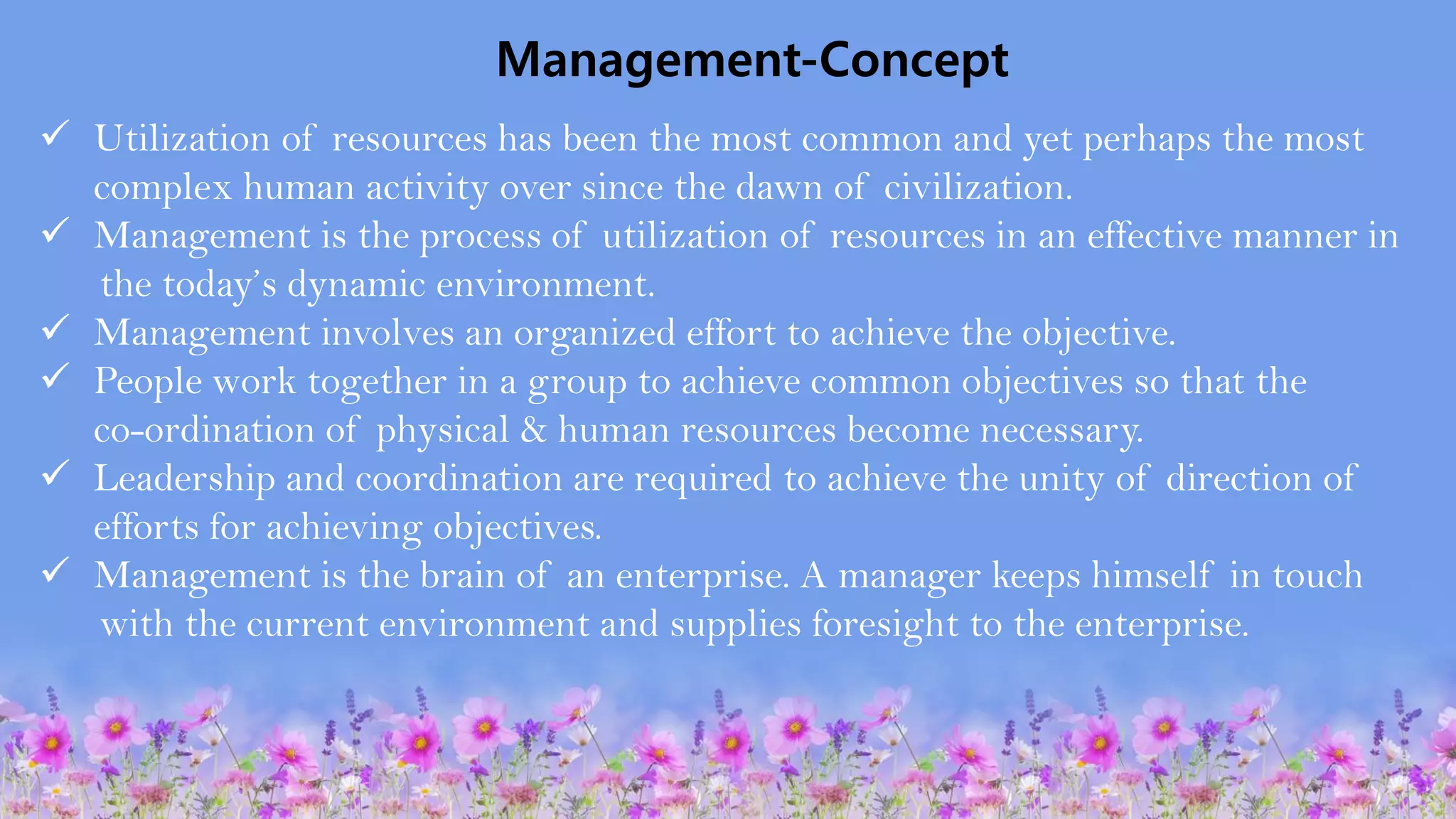 Management-Concept
✓ Utilization of resources has been the most common and yet perhaps the most
complex human activity over since the dawn of civilization.
✓ Management is the process of utilization of resources in an effective manner in
the today’s dynamic environment.
✓ Management involves an organized effort to achieve the objective.
✓ People work together in a group to achieve common objectives so that the
co-ordination of physical & human resources become necessary.
✓ Leadership and coordination are required to achieve the unity of direction of
efforts for achieving objectives.
✓ Management is the brain of an enterprise. A manager keeps himself in touch
with the current environment and supplies foresight to the enterprise.
 