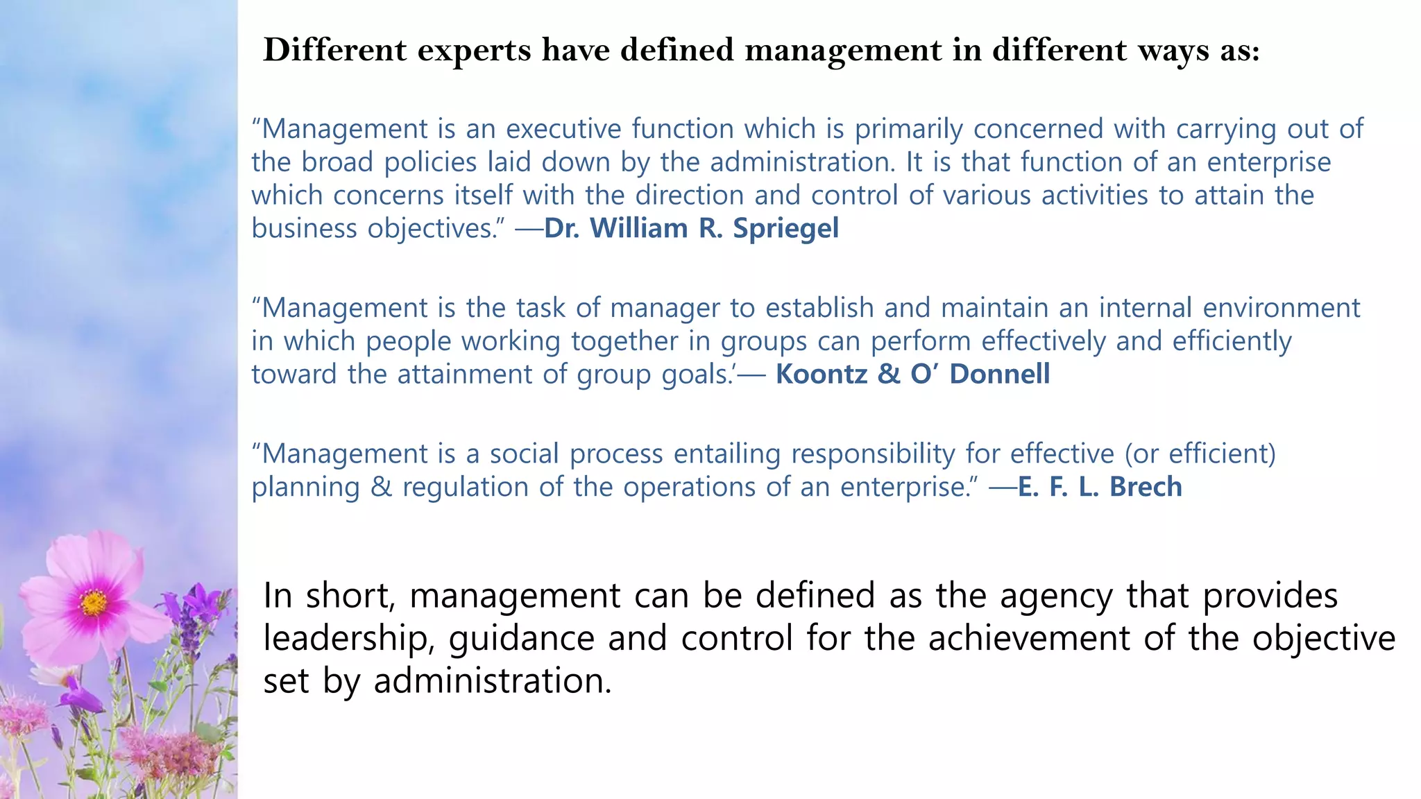 “Management is an executive function which is primarily concerned with carrying out of
the broad policies laid down by the administration. It is that function of an enterprise
which concerns itself with the direction and control of various activities to attain the
business objectives.” —Dr. William R. Spriegel
“Management is the task of manager to establish and maintain an internal environment
in which people working together in groups can perform effectively and efficiently
toward the attainment of group goals.’— Koontz & O’ Donnell
“Management is a social process entailing responsibility for effective (or efficient)
planning & regulation of the operations of an enterprise.” —E. F. L. Brech
Different experts have defined management in different ways as:
In short, management can be defined as the agency that provides
leadership, guidance and control for the achievement of the objective
set by administration.
 