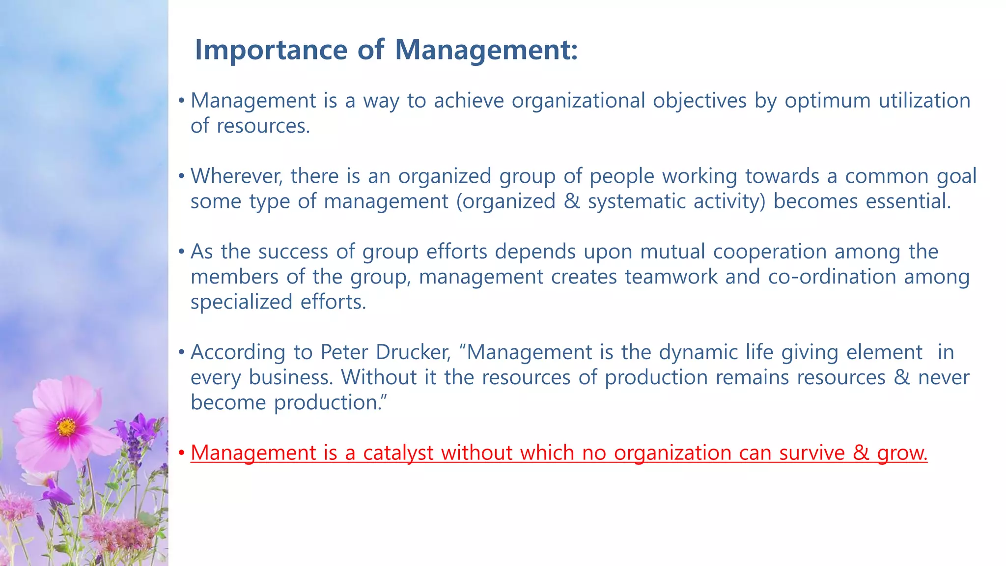 Importance of Management:
• Management is a way to achieve organizational objectives by optimum utilization
of resources.
• Wherever, there is an organized group of people working towards a common goal
some type of management (organized & systematic activity) becomes essential.
• As the success of group efforts depends upon mutual cooperation among the
members of the group, management creates teamwork and co-ordination among
specialized efforts.
• According to Peter Drucker, “Management is the dynamic life giving element in
every business. Without it the resources of production remains resources & never
become production.”
• Management is a catalyst without which no organization can survive & grow.
 