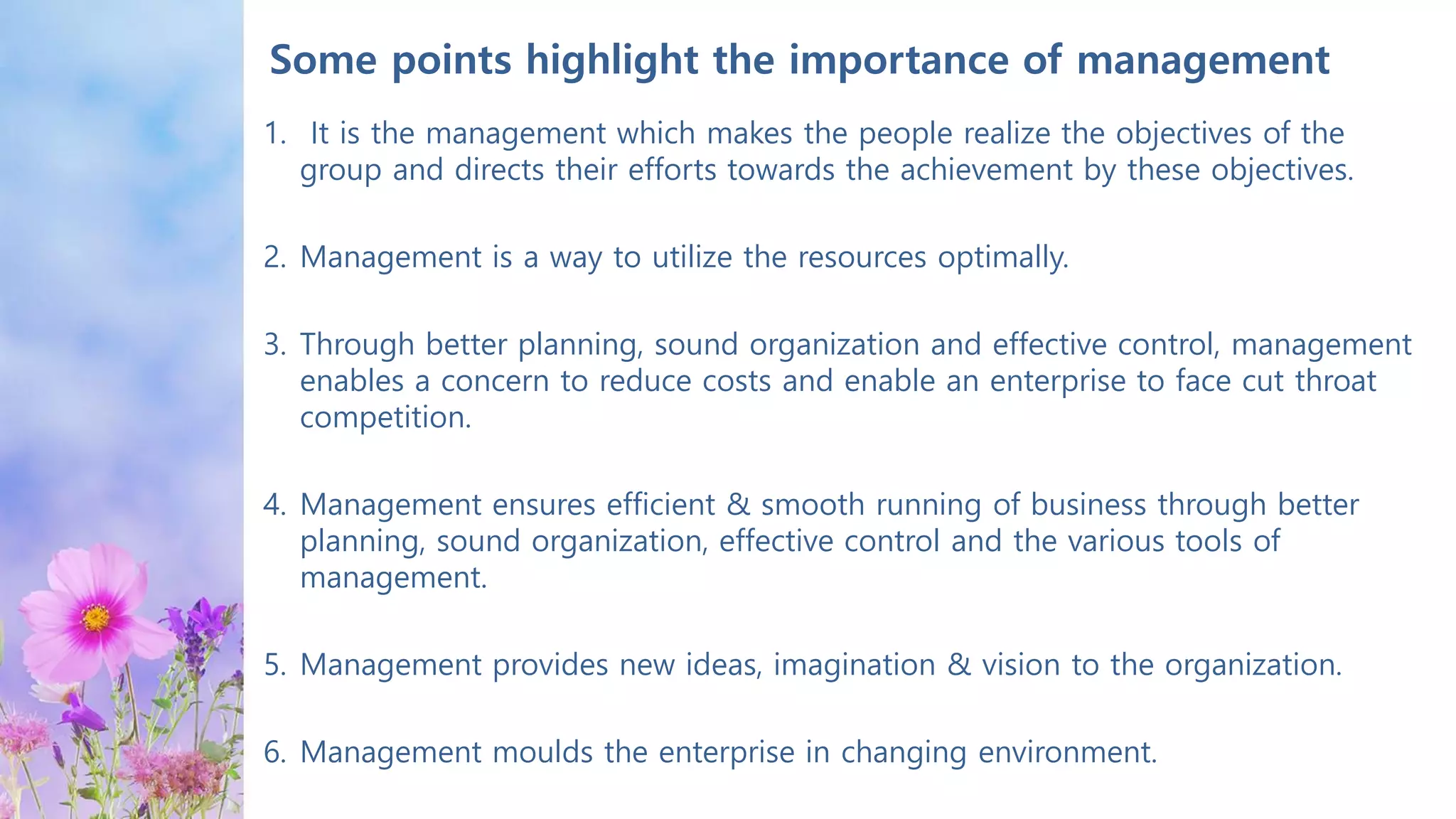 Some points highlight the importance of management
1. It is the management which makes the people realize the objectives of the
group and directs their efforts towards the achievement by these objectives.
2. Management is a way to utilize the resources optimally.
3. Through better planning, sound organization and effective control, management
enables a concern to reduce costs and enable an enterprise to face cut throat
competition.
4. Management ensures efficient & smooth running of business through better
planning, sound organization, effective control and the various tools of
management.
5. Management provides new ideas, imagination & vision to the organization.
6. Management moulds the enterprise in changing environment.
 