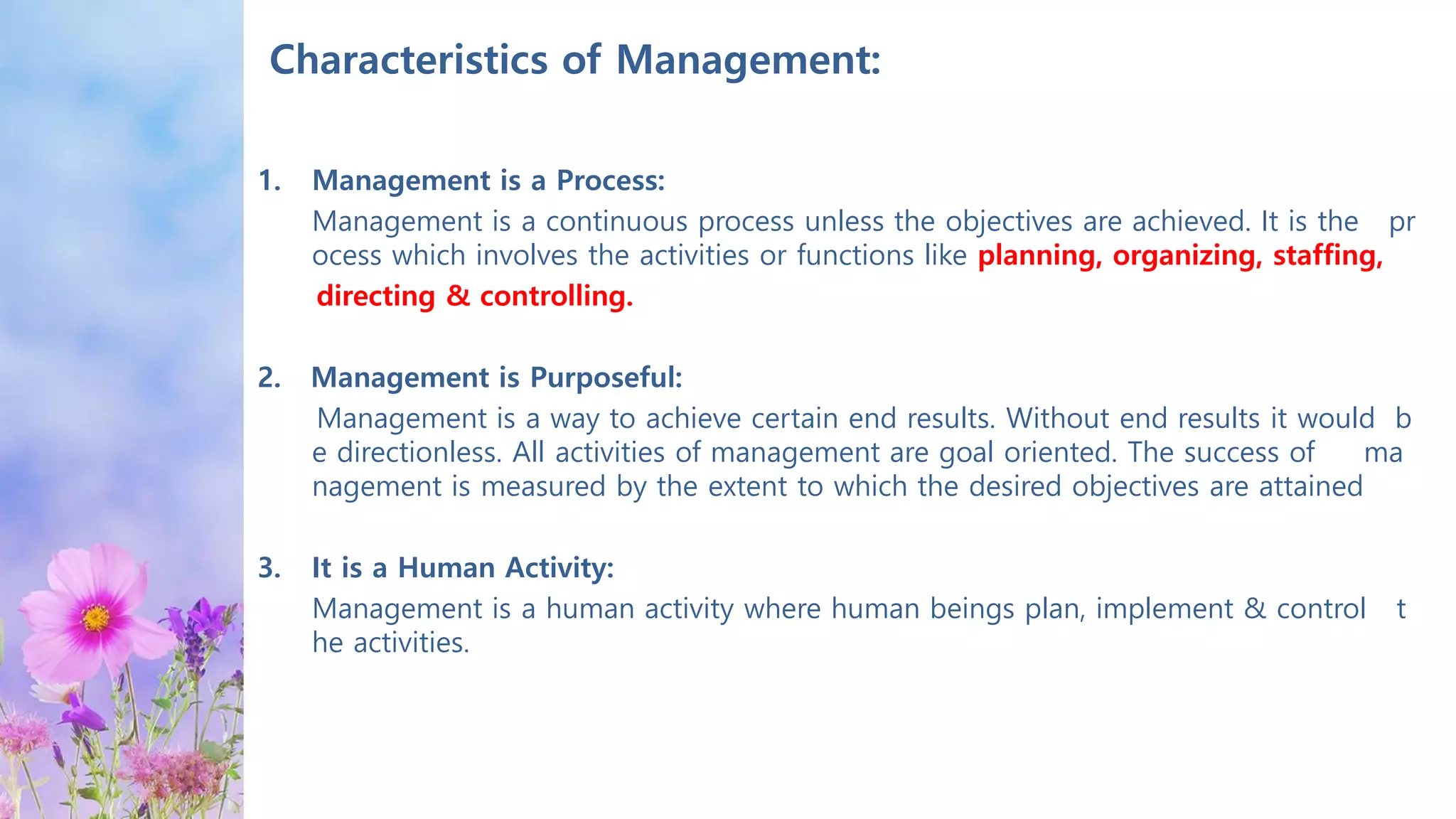 Characteristics of Management:
1. Management is a Process:
Management is a continuous process unless the objectives are achieved. It is the pr
ocess which involves the activities or functions like planning, organizing, staffing,
directing & controlling.
2. Management is Purposeful:
Management is a way to achieve certain end results. Without end results it would b
e directionless. All activities of management are goal oriented. The success of ma
nagement is measured by the extent to which the desired objectives are attained
3. It is a Human Activity:
Management is a human activity where human beings plan, implement & control t
he activities.
 