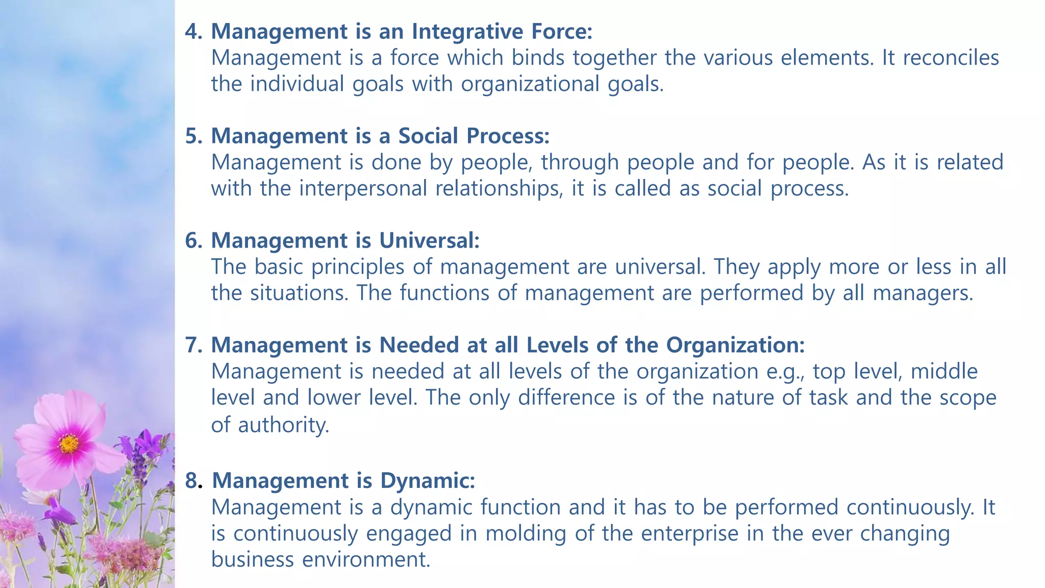 4. Management is an Integrative Force:
Management is a force which binds together the various elements. It reconciles
the individual goals with organizational goals.
5. Management is a Social Process:
Management is done by people, through people and for people. As it is related
with the interpersonal relationships, it is called as social process.
6. Management is Universal:
The basic principles of management are universal. They apply more or less in all
the situations. The functions of management are performed by all managers.
7. Management is Needed at all Levels of the Organization:
Management is needed at all levels of the organization e.g., top level, middle
level and lower level. The only difference is of the nature of task and the scope
of authority.
8. Management is Dynamic:
Management is a dynamic function and it has to be performed continuously. It
is continuously engaged in molding of the enterprise in the ever changing
business environment.
 