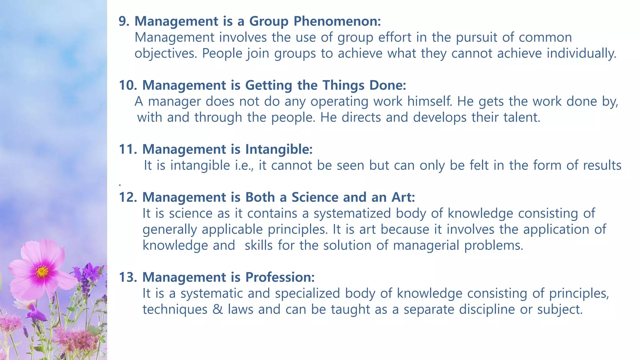 9. Management is a Group Phenomenon:
Management involves the use of group effort in the pursuit of common
objectives. People join groups to achieve what they cannot achieve individually.
10. Management is Getting the Things Done:
A manager does not do any operating work himself. He gets the work done by,
with and through the people. He directs and develops their talent.
11. Management is Intangible:
It is intangible i.e., it cannot be seen but can only be felt in the form of results
.
12. Management is Both a Science and an Art:
It is science as it contains a systematized body of knowledge consisting of
generally applicable principles. It is art because it involves the application of
knowledge and skills for the solution of managerial problems.
13. Management is Profession:
It is a systematic and specialized body of knowledge consisting of principles,
techniques & laws and can be taught as a separate discipline or subject.
 