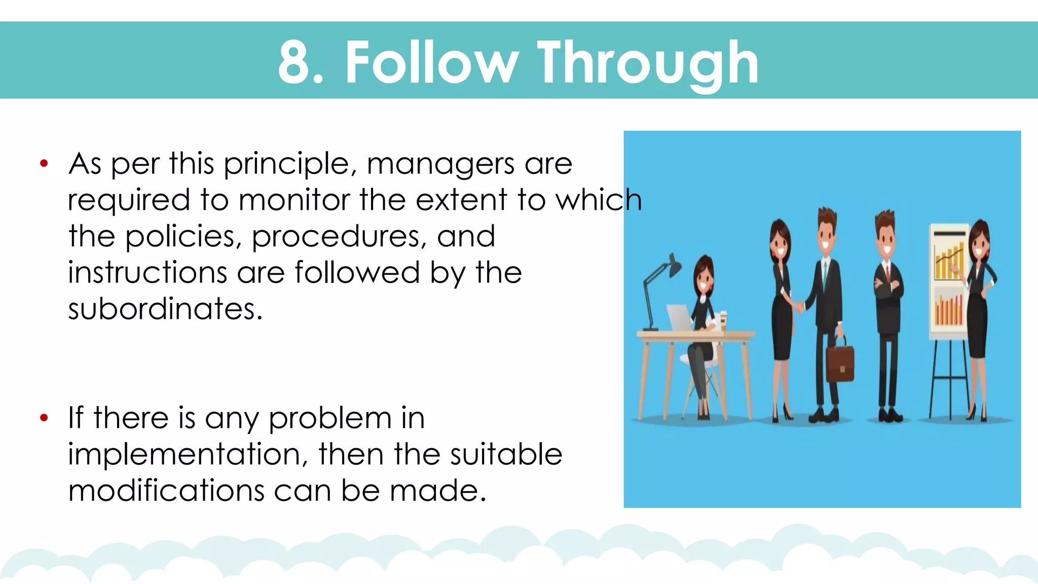 8. Follow Through
• As per this principle, managers are
required to monitor the extent to which
the policies, procedures, and
instructions are followed by the
subordinates.
• If there is any problem in
implementation, then the suitable
modifications can be made.
 