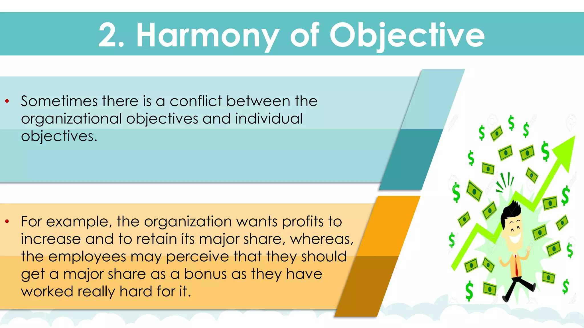 2. Harmony of Objective
• Sometimes there is a conflict between the
organizational objectives and individual
objectives.
• For example, the organization wants profits to
increase and to retain its major share, whereas,
the employees may perceive that they should
get a major share as a bonus as they have
worked really hard for it.
 