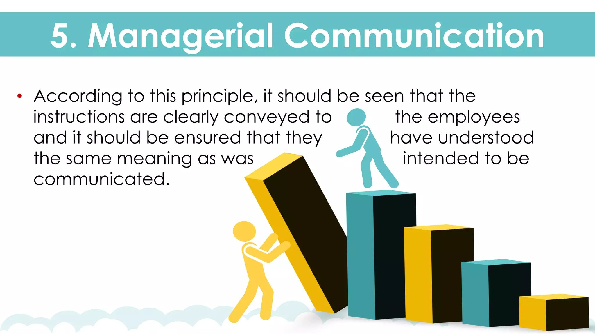 5. Managerial Communication
• According to this principle, it should be seen that the
instructions are clearly conveyed to the employees
and it should be ensured that they have understood
the same meaning as was intended to be
communicated.
 