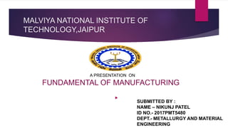 MALVIYA NATIONAL INSTITUTE OF
TECHNOLOGY,JAIPUR

A PRESENTATION ON
FUNDAMENTAL OF MANUFACTURING
SUBMITTED BY :
NAME – NIKUNJ PATEL
ID NO.- 2017PMT5480
DEPT.- METALLURGY AND MATERIAL
ENGINEERING
 