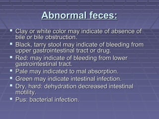 Abnormal feces:Abnormal feces:
 Clay or white color may indicate of absence ofClay or white color may indicate of absence of
bile or bile obstruction.bile or bile obstruction.
 Black, tarry stool may indicate of bleeding fromBlack, tarry stool may indicate of bleeding from
upper gastrointestinal tract or drug.upper gastrointestinal tract or drug.
 Red: may indicate of bleeding from lowerRed: may indicate of bleeding from lower
gastrointestinal tract.gastrointestinal tract.
 Pale may indicated to mal absorption.Pale may indicated to mal absorption.
 Green may indicate intestinal infection.Green may indicate intestinal infection.
 Dry, hard: dehydration decreased intestinalDry, hard: dehydration decreased intestinal
motility.motility.
 Pus: bacterial infection.Pus: bacterial infection.
 