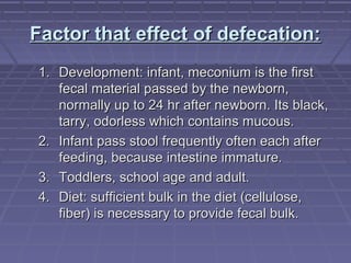 Factor that effect of defecation:Factor that effect of defecation:
1.1. Development: infant, meconium is the firstDevelopment: infant, meconium is the first
fecal material passed by the newborn,fecal material passed by the newborn,
normally up to 24 hr after newborn. Its black,normally up to 24 hr after newborn. Its black,
tarry, odorless which contains mucous.tarry, odorless which contains mucous.
2.2. Infant pass stool frequently often each afterInfant pass stool frequently often each after
feeding, because intestine immature.feeding, because intestine immature.
3.3. Toddlers, school age and adult.Toddlers, school age and adult.
4.4. Diet: sufficient bulk in the diet (cellulose,Diet: sufficient bulk in the diet (cellulose,
fiber) is necessary to provide fecal bulk.fiber) is necessary to provide fecal bulk.
 