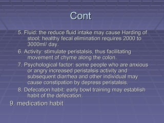 ContCont
5. Fluid: the reduce fluid intake may cause Harding of5. Fluid: the reduce fluid intake may cause Harding of
stool; healthy fecal elimination requires 2000 tostool; healthy fecal elimination requires 2000 to
3000ml/ day.3000ml/ day.
6. Activity: stimulate peristalsis, thus facilitating6. Activity: stimulate peristalsis, thus facilitating
movement of chyme along the colon.movement of chyme along the colon.
7. Psychological factor: some people who are anxious7. Psychological factor: some people who are anxious
or angry increased peristalsis activity andor angry increased peristalsis activity and
subsequent diarrhea and other individual maysubsequent diarrhea and other individual may
cause constipation by depress peristalsis.cause constipation by depress peristalsis.
8. Defecation habit: early bowl training may establish8. Defecation habit: early bowl training may establish
habit of the defecation.habit of the defecation.
9. medication habit9. medication habit
 