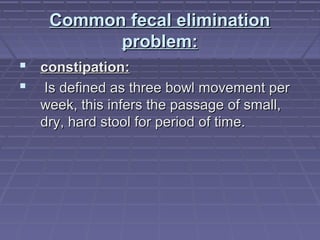 Common fecal eliminationCommon fecal elimination
problem:problem:
 constipation:constipation:
 Is defined as three bowl movement perIs defined as three bowl movement per
week, this infers the passage of small,week, this infers the passage of small,
dry, hard stool for period of time.dry, hard stool for period of time.
 