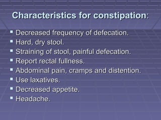 Characteristics for constipationCharacteristics for constipation::
 Decreased frequency of defecation.Decreased frequency of defecation.
 Hard, dry stool.Hard, dry stool.
 Straining of stool, painful defecation.Straining of stool, painful defecation.
 Report rectal fullness.Report rectal fullness.
 Abdominal pain, cramps and distention.Abdominal pain, cramps and distention.
 Use laxatives.Use laxatives.
 Decreased appetite.Decreased appetite.
 Headache.Headache.
 