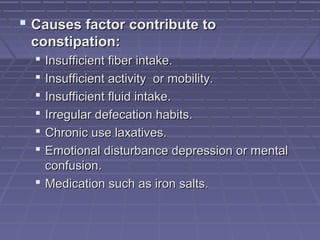  Causes factor contribute toCauses factor contribute to
constipation:constipation:
 Insufficient fiber intake.Insufficient fiber intake.
 Insufficient activity or mobility.Insufficient activity or mobility.
 Insufficient fluid intake.Insufficient fluid intake.
 Irregular defecation habits.Irregular defecation habits.
 Chronic use laxatives.Chronic use laxatives.
 Emotional disturbance depression or mentalEmotional disturbance depression or mental
confusion.confusion.
 Medication such as iron salts.Medication such as iron salts.
 