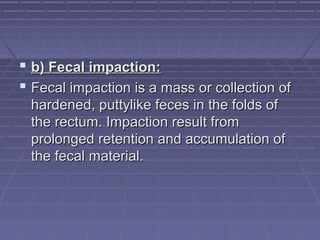  b) Fecal impaction:b) Fecal impaction:
 Fecal impaction is a mass or collection ofFecal impaction is a mass or collection of
hardened, puttylike feces in the folds ofhardened, puttylike feces in the folds of
the rectum. Impaction result fromthe rectum. Impaction result from
prolonged retention and accumulation ofprolonged retention and accumulation of
the fecal material.the fecal material.
 