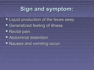 Sign and symptom:Sign and symptom:
 Liquid production of the feces seep.Liquid production of the feces seep.
 Generalized feeling of illness.Generalized feeling of illness.
 Rectal pain.Rectal pain.
 Abdominal distention.Abdominal distention.
 Nausea and vomiting occur.Nausea and vomiting occur.
 