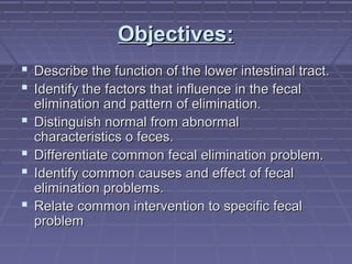 Objectives:Objectives:
 Describe the function of the lower intestinal tract.Describe the function of the lower intestinal tract.
 Identify the factors that influence in the fecalIdentify the factors that influence in the fecal
elimination and pattern of elimination.elimination and pattern of elimination.
 Distinguish normal from abnormalDistinguish normal from abnormal
characteristics o feces.characteristics o feces.
 Differentiate common fecal elimination problem.Differentiate common fecal elimination problem.
 Identify common causes and effect of fecalIdentify common causes and effect of fecal
elimination problems.elimination problems.
 Relate common intervention to specific fecalRelate common intervention to specific fecal
problemproblem
 
