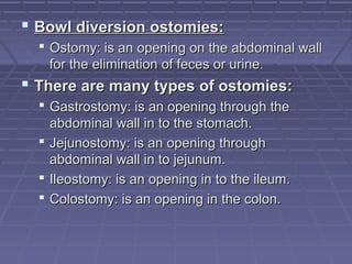  Bowl diversion ostomies:Bowl diversion ostomies:
 Ostomy: is an opening on the abdominal wallOstomy: is an opening on the abdominal wall
for the elimination of feces or urine.for the elimination of feces or urine.
 There are many types of ostomies:There are many types of ostomies:
 Gastrostomy: is an opening through theGastrostomy: is an opening through the
abdominal wall in to the stomach.abdominal wall in to the stomach.
 Jejunostomy: is an opening throughJejunostomy: is an opening through
abdominal wall in to jejunum.abdominal wall in to jejunum.
 Ileostomy: is an opening in to the ileum.Ileostomy: is an opening in to the ileum.
 Colostomy: is an opening in the colon.Colostomy: is an opening in the colon.
 