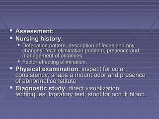  Assessment:Assessment:
 Nursing history:Nursing history:
 Defecation pattern, description of feces and anyDefecation pattern, description of feces and any
changes, fecal elimination problem, presence andchanges, fecal elimination problem, presence and
management of ostomies.management of ostomies.
 Factor effecting elimination.Factor effecting elimination.
 Physical examinationPhysical examination: inspect for color,: inspect for color,
consistency, shape a mount odor and presenceconsistency, shape a mount odor and presence
of abnormal constituteof abnormal constitute
 Diagnostic studyDiagnostic study: direct visualization: direct visualization
techniques, lapratory test, stool for occult blood.techniques, lapratory test, stool for occult blood.
 