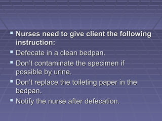  Nurses need to give client the followingNurses need to give client the following
instruction:instruction:
 Defecate in a clean bedpan.Defecate in a clean bedpan.
 Don’t contaminate the specimen ifDon’t contaminate the specimen if
possible by urine.possible by urine.
 Don’t replace the toileting paper in theDon’t replace the toileting paper in the
bedpan.bedpan.
 Notify the nurse after defecation.Notify the nurse after defecation.
 