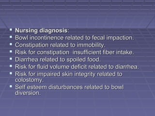  Nursing diagnosisNursing diagnosis::
 Bowl incontinence related to fecal impaction.Bowl incontinence related to fecal impaction.
 Constipation related to immobility.Constipation related to immobility.
 Risk for constipation insufficient fiber intake.Risk for constipation insufficient fiber intake.
 Diarrhea related to spoiled food.Diarrhea related to spoiled food.
 Risk for fluid volume deficit related to diarrhea.Risk for fluid volume deficit related to diarrhea.
 Risk for impaired skin integrity related toRisk for impaired skin integrity related to
colostomy.colostomy.
 Self esteem disturbances related to bowlSelf esteem disturbances related to bowl
diversion.diversion.
 