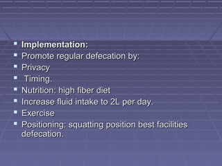  Implementation:Implementation:
 Promote regular defecation by:Promote regular defecation by:
 PrivacyPrivacy
 Timing.Timing.
 Nutrition: high fiber dietNutrition: high fiber diet
 Increase fluid intake to 2L per day.Increase fluid intake to 2L per day.
 ExerciseExercise
 Positioning: squatting position best facilitiesPositioning: squatting position best facilities
defecation.defecation.
 