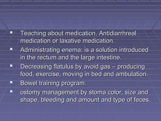  Teaching about medication. AntidiarrhrealTeaching about medication. Antidiarrhreal
medication or laxative medication.medication or laxative medication.
 Administrating enema: is a solution introducedAdministrating enema: is a solution introduced
in the rectum and the large intestine.in the rectum and the large intestine.
 Decreasing flatulus by avoid gas – producingDecreasing flatulus by avoid gas – producing
food, exercise, moving in bed and ambulation.food, exercise, moving in bed and ambulation.
 Bowel training program.Bowel training program.
 ostomy management by stoma color, size andostomy management by stoma color, size and
shape, bleeding and amount and type of feces.shape, bleeding and amount and type of feces.
 