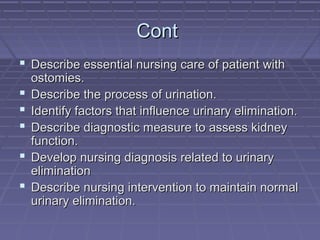 ContCont
 Describe essential nursing care of patient withDescribe essential nursing care of patient with
ostomies.ostomies.
 Describe the process of urination.Describe the process of urination.
 Identify factors that influence urinary elimination.Identify factors that influence urinary elimination.
 Describe diagnostic measure to assess kidneyDescribe diagnostic measure to assess kidney
function.function.
 Develop nursing diagnosis related to urinaryDevelop nursing diagnosis related to urinary
eliminationelimination
 Describe nursing intervention to maintain normalDescribe nursing intervention to maintain normal
urinary elimination.urinary elimination.
 