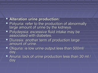  Alteration urine production:Alteration urine production:
 Polyuria: refer to the production of abnormallyPolyuria: refer to the production of abnormally
large amount of urine by the kidneys.large amount of urine by the kidneys.
 Polydepsia: excessive fluid intake may bePolydepsia: excessive fluid intake may be
associated with diabetes.associated with diabetes.
 Diuresis: another term of production largeDiuresis: another term of production large
amount of urine.amount of urine.
 Oliquria: is low urine output less than 500ml/Oliquria: is low urine output less than 500ml/
day.day.
 Anuria: lack of urine production less than 30 ml /Anuria: lack of urine production less than 30 ml /
dayday
 