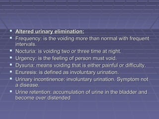  Altered urinary elimination:Altered urinary elimination:
 Frequency: is the voiding more than normal with frequentFrequency: is the voiding more than normal with frequent
intervals.intervals.
 Nocturia: is voiding two or three time at night.Nocturia: is voiding two or three time at night.
 Urgency: is the feeling of person must void.Urgency: is the feeling of person must void.
 Dysuria: means voiding that is either painful or difficulty.Dysuria: means voiding that is either painful or difficulty.
 Enuresis: is defined as involuntary urination.Enuresis: is defined as involuntary urination.
 Urinary incontinence: involuntary urination. Symptom notUrinary incontinence: involuntary urination. Symptom not
a disease.a disease.
 Urine retention: accumulation of urine in the bladder andUrine retention: accumulation of urine in the bladder and
become over distendedbecome over distended
 