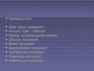  Assessing urine:Assessing urine:
 Color: straw, transparent.Color: straw, transparent.
 Amount: 1200 – 1500ml/d.Amount: 1200 – 1500ml/d.
 Sterility: no microorganism present.Sterility: no microorganism present.
 Glucose: not present.Glucose: not present.
 Blood: not present.Blood: not present.
 Ketone bodies: not present.Ketone bodies: not present.
 Epithelial cell not present.Epithelial cell not present.
 Measuring urine output.Measuring urine output.
 Colleting urine specimen.Colleting urine specimen.
 