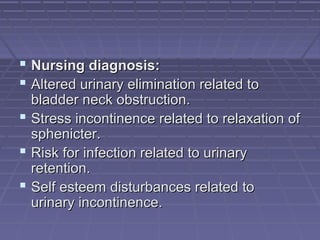  Nursing diagnosis:Nursing diagnosis:
 Altered urinary elimination related toAltered urinary elimination related to
bladder neck obstruction.bladder neck obstruction.
 Stress incontinence related to relaxation ofStress incontinence related to relaxation of
sphenicter.sphenicter.
 Risk for infection related to urinaryRisk for infection related to urinary
retention.retention.
 Self esteem disturbances related toSelf esteem disturbances related to
urinary incontinence.urinary incontinence.
 