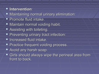  InterventionIntervention::
 Maintaining normal urinary elimination:Maintaining normal urinary elimination:
 Promote fluid intake.Promote fluid intake.
 Maintain normal voiding habit.Maintain normal voiding habit.
 Assisting with toileting.Assisting with toileting.
 Preventing urinary tract infection:Preventing urinary tract infection:
 Increased fluid intake.Increased fluid intake.
 Practice frequent voiding process.Practice frequent voiding process.
 Avoid any harsh soap.Avoid any harsh soap.
 Girls should always wipe the perineal area fromGirls should always wipe the perineal area from
front to back.front to back.
 