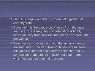  Flatus: is largely air and by product of digestion ofFlatus: is largely air and by product of digestion of
carbohydrate.carbohydrate.
 Defecation: is the expulsion of feces from the anusDefecation: is the expulsion of feces from the anus
and rectum. the frequency of defecation is highlyand rectum. the frequency of defecation is highly
individual vary from several time per day or three timeindividual vary from several time per day or three time
per weeks.per weeks.
 When feces move into sigmoid, the sensory nervesWhen feces move into sigmoid, the sensory nerves
are stimulated. The expulsion of feces is result fromare stimulated. The expulsion of feces is result from
relaxation of internal and external sphincter and byrelaxation of internal and external sphincter and by
contraction of abdominal muscle and diaphragmcontraction of abdominal muscle and diaphragm
which increase abdominal pressure.which increase abdominal pressure.
 