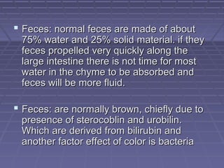  Feces: normal feces are made of aboutFeces: normal feces are made of about
75% water and 25% solid material. if they75% water and 25% solid material. if they
feces propelled very quickly along thefeces propelled very quickly along the
large intestine there is not time for mostlarge intestine there is not time for most
water in the chyme to be absorbed andwater in the chyme to be absorbed and
feces will be more fluid.feces will be more fluid.
 Feces: are normally brown, chiefly due toFeces: are normally brown, chiefly due to
presence of sterocoblin and urobilin.presence of sterocoblin and urobilin.
Which are derived from bilirubin andWhich are derived from bilirubin and
another factor effect of color is bacteriaanother factor effect of color is bacteria
 